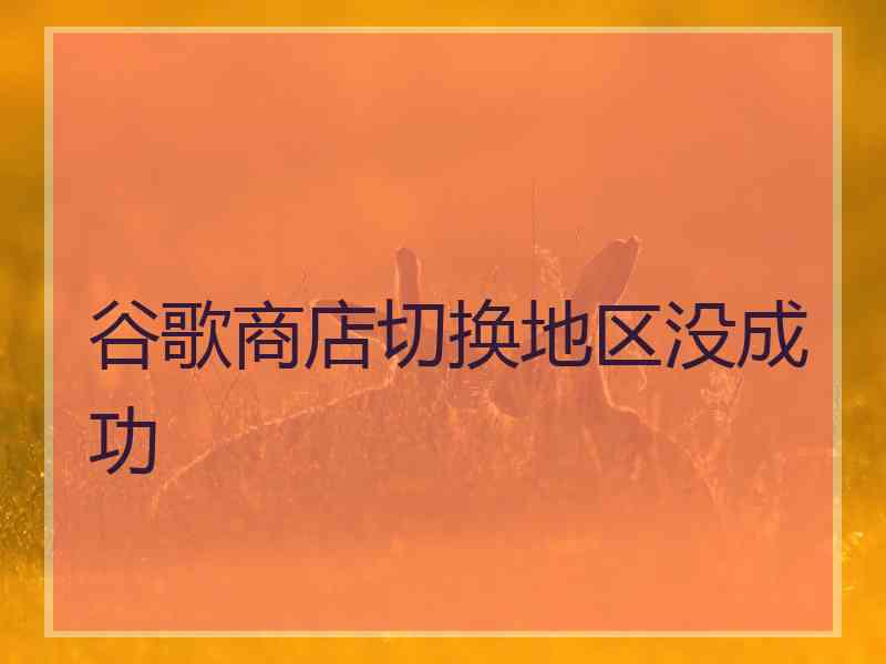 谷歌商店切换地区没成功