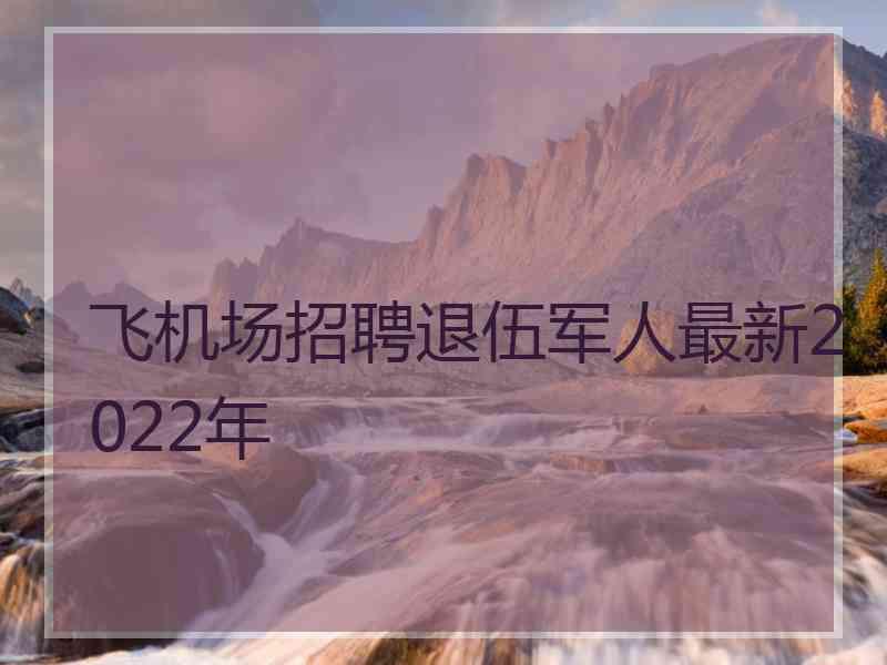 飞机场招聘退伍军人最新2022年