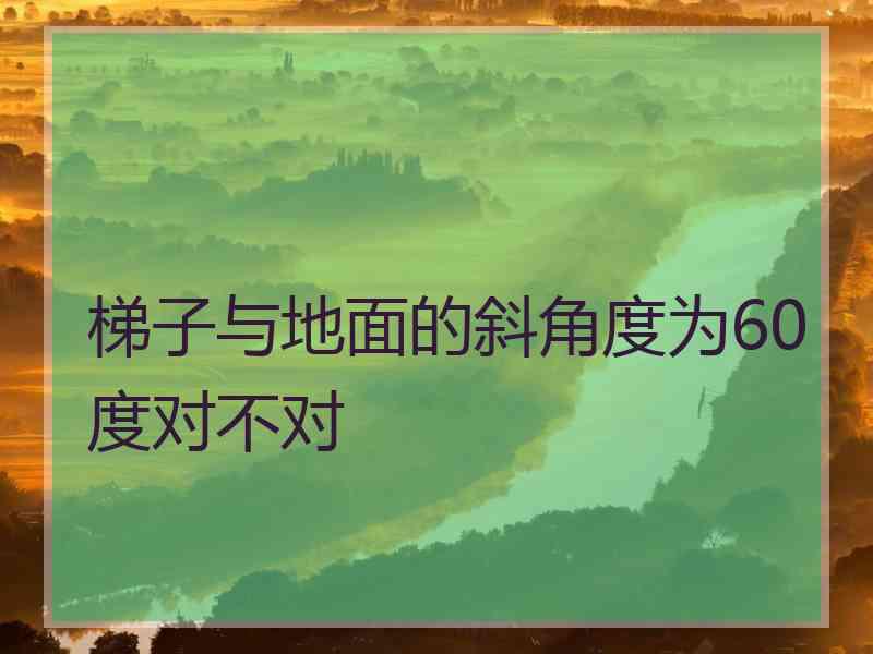 梯子与地面的斜角度为60度对不对