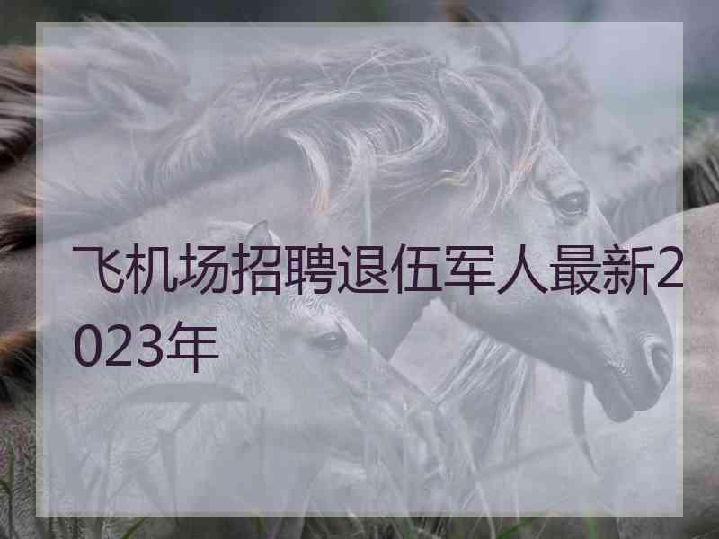 飞机场招聘退伍军人最新2023年