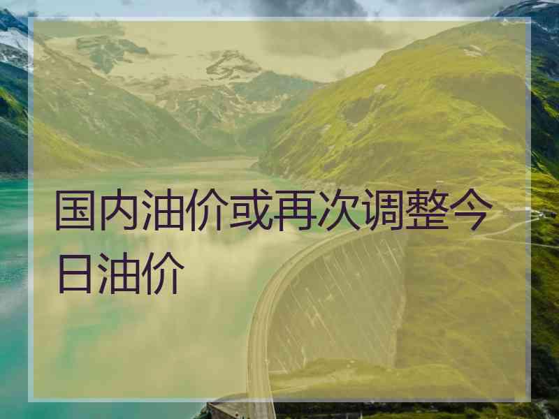 国内油价或再次调整今日油价