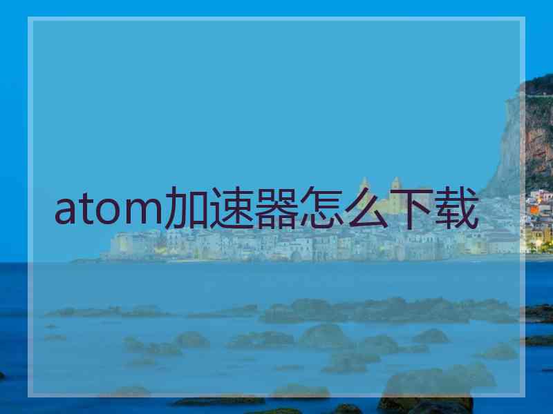 atom加速器怎么下载