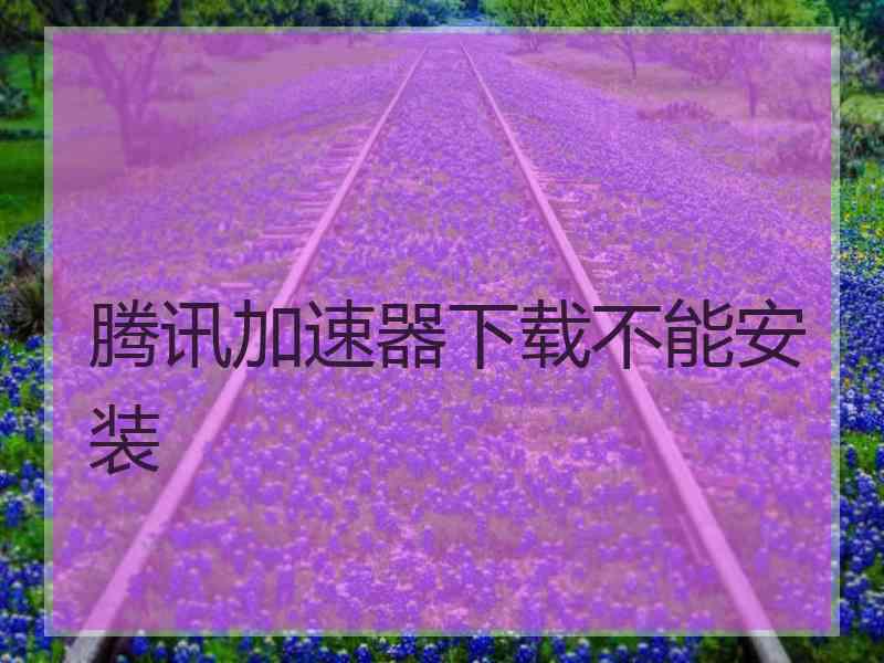 腾讯加速器下载不能安装