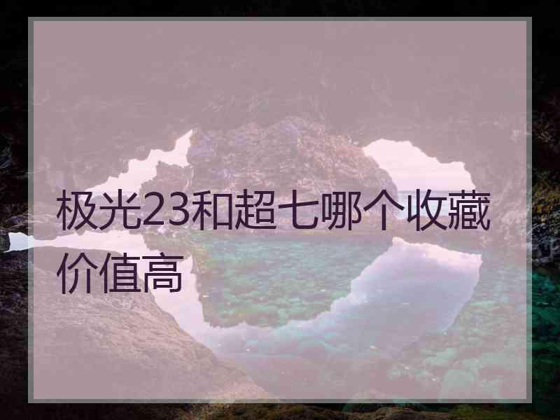 极光23和超七哪个收藏价值高