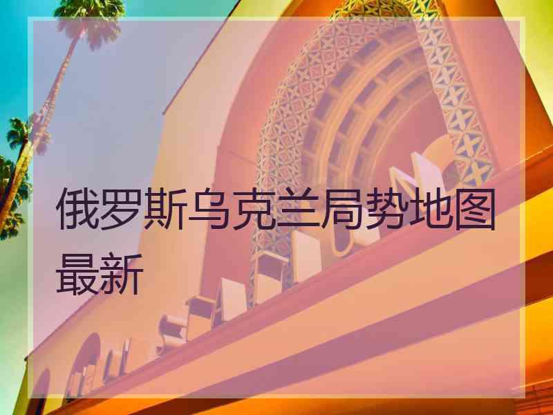 俄罗斯乌克兰局势地图最新