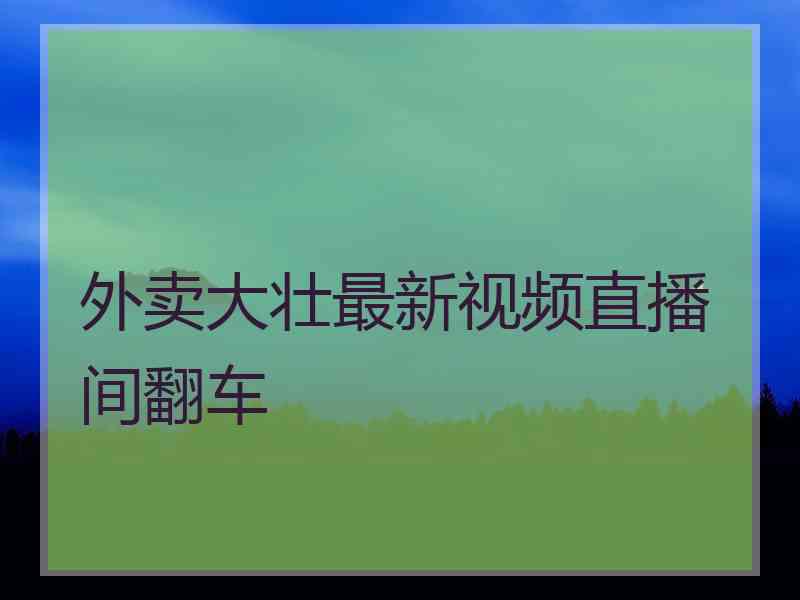 外卖大壮最新视频直播间翻车