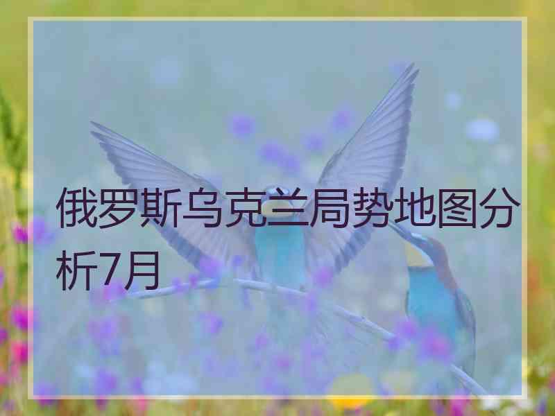 俄罗斯乌克兰局势地图分析7月