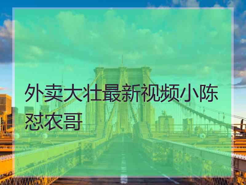 外卖大壮最新视频小陈怼农哥