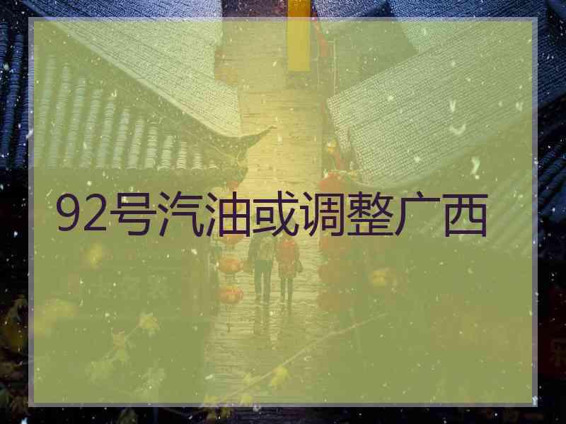 92号汽油或调整广西