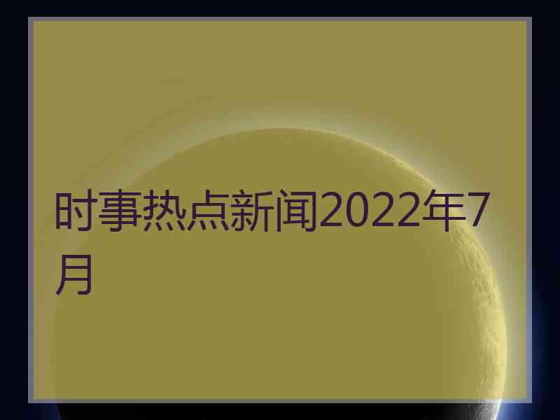 时事热点新闻2022年7月