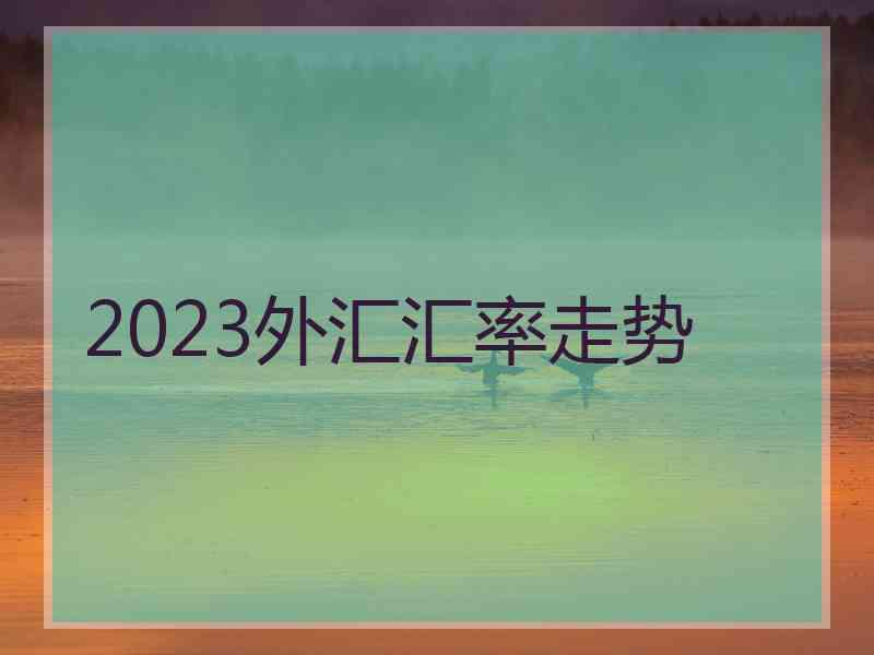 2023外汇汇率走势