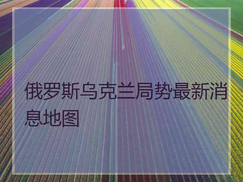 俄罗斯乌克兰局势最新消息地图